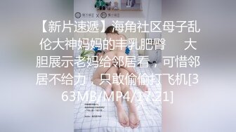 【新片速遞】海角社区母子乱伦大神妈妈的丰乳肥臀❤️大胆展示老妈给邻居看，可惜邻居不给力，只敢偷偷打飞机[363MB/MP4/17:21]