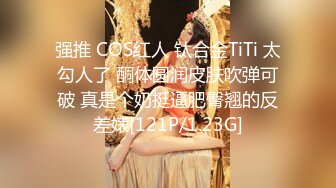 强推 COS红人 钛合金TiTi 太勾人了 酮体圆润皮肤吹弹可破 真是个奶挺逼肥臀翘的反差婊[121P/1.23G]