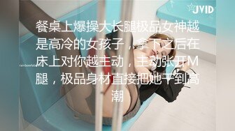 餐桌上爆操大长腿极品女神越是高冷的女孩子，拿下之后在床上对你越主动，主动张开M腿，极品身材直接把她干到高潮