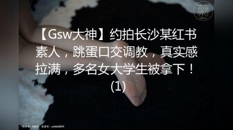 【Gsw大神】约拍长沙某红书素人，跳蛋口交调教，真实感拉满，多名女大学生被拿下！ (1)