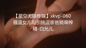 【星空无限传媒】xkvp-060 骚逼女儿勾引挑逗亲爸骑乘榨精-白允儿