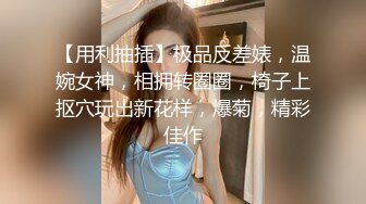 【用利抽插】极品反差婊，温婉女神，相拥转圈圈，椅子上抠穴玩出新花样，爆菊，精彩佳作