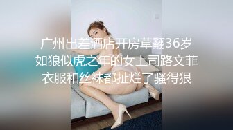 广州出差酒店开房草翻36岁如狼似虎之年的女上司路文菲衣服和丝袜都扯烂了骚得狠