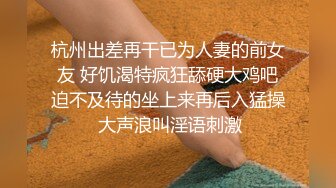 杭州出差再干已为人妻的前女友 好饥渴特疯狂舔硬大鸡吧迫不及待的坐上来再后入猛操 大声浪叫淫语刺激