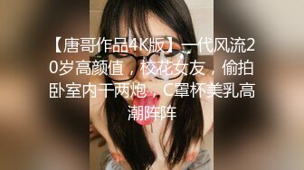 【唐哥作品4K版】一代风流20岁高颜值，校花女友，偷拍卧室内干两炮，C罩杯美乳高潮阵阵