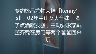 专约极品尤物大神『Kenny’s』✅02年中山女大学妹，喝了点酒就发骚，主动要求穿戴整齐跪在房门等两个爸爸回来玩