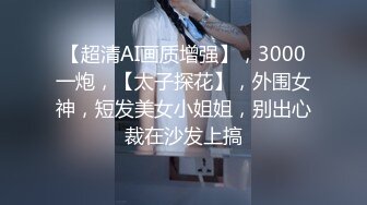 【超清AI画质增强】，3000一炮，【太子探花】，外围女神，短发美女小姐姐，别出心裁在沙发上搞