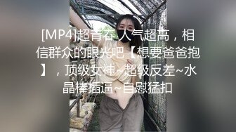 [MP4]超青春 人气超高，相信群众的眼光吧【想要爸爸抱】，顶级女神~超级反差~水晶棒插逼~自慰猛扣