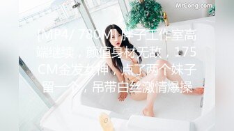 [MP4/ 780M] 胖子工作室高端继续，颜值身材无敌，175CM金发女神，点了两个妹子留一个，吊带白丝激情爆操