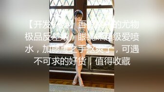 【开发探索】百里挑一的尤物极品反差婊，眼镜妹超级爱喷水，加藤鹰之手抠爽了，可遇不可求的好货，值得收藏