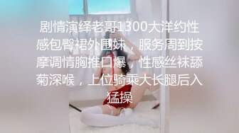 剧情演绎老哥1300大洋约性感包臀裙外围妹，服务周到按摩调情胸推口爆，性感丝袜舔菊深喉，上位骑乘大长腿后入猛操