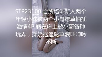 STP23100 会所培训新人两个年轻小妹被两个小哥爆草抽插激情4P 躺在床上被小哥各种玩弄，揉奶抠逼轮草浪叫呻吟不断