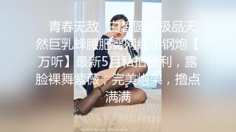 ✿青春无敌✿白皙圆润极品天然巨乳蜂腰肥臀网红小钢炮【万听】最新5月私拍福利，露脸裸舞紫薇，完美炮架，撸点满满