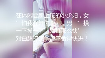 在休闲会所上班的小少妇，女’怕我强奸你啊‘，男‘’摸一下摸一下，别打那么快’，对白超搞笑，都不舍得快进！