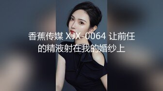 香蕉传媒 XJX-0064 让前任的精液射在我的婚纱上