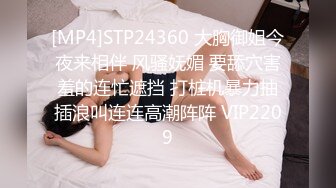 [MP4]STP24360 大胸御姐今夜来相伴 风骚妩媚 要舔穴害羞的连忙遮挡 打桩机暴力抽插浪叫连连高潮阵阵 VIP2209