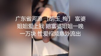 广东省河源 「胡玉_梅」 富婆姐姐爱上我 陪富婆姐姐一晚一万块 性爱视频意外流出