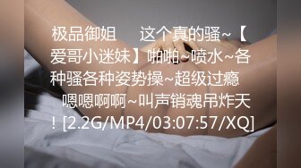 极品御姐❤️这个真的骚~【爱哥小迷妹】啪啪~喷水~各种骚各种姿势操~超级过瘾❤️嗯嗯啊啊~叫声销魂吊炸天！[2.2G/MP4/03:07:57/XQ]