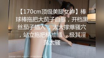 【170cm顶级美腿女神】棒球棒拖把大茄子自慰，开档黑丝茄子插入 ，太大撑爆骚穴，站立拖把柄抽插 ，极其淫荡太骚