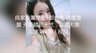 良家换妻泄密5部合集 百度泄露 无美颜纯天然，算是大美人了 第6弹！视频