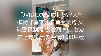 『JVID顶级品质』极品人气模特『香菜儿』首露美鲍 火辣警探制服 太激烈 护士女友床上专属疗法 高清1080P版