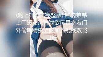 (轮上鲜肉) (完整版) 鲜肉弟弟上门援交沦为泄欲玩具室友门外偷听精虫上脑加入混战双飞口爆