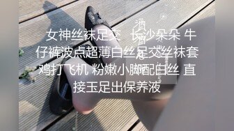 ✅女神丝袜足交✅长沙朵朵 牛仔裤波点超薄白丝足交丝袜套鸡打飞机 粉嫩小脚配白丝 直接玉足出保养液