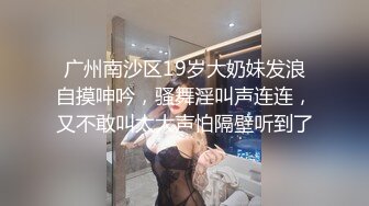 广州南沙区19岁大奶妹发浪自摸呻吟，骚舞淫叫声连连，又不敢叫太大声怕隔壁听到了