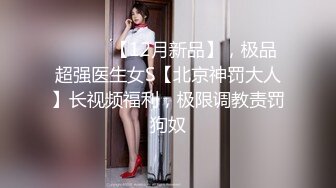 ⚫️⚫️【12月新品】，极品超强医生女S【北京神罚大人】长视频福利，极限调教责罚狗奴