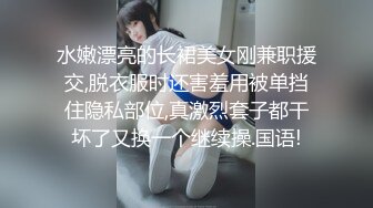 水嫩漂亮的长裙美女刚兼职援交,脱衣服时还害羞用被单挡住隐私部位,真激烈套子都干坏了又换一个继续操.国语!