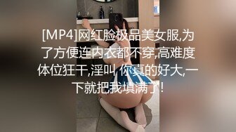 [MP4]网红脸极品美女服,为了方便连内衣都不穿,高难度体位狂干,淫叫 你真的好大,一下就把我填满了!