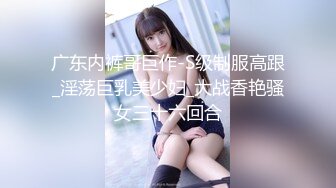 广东内裤哥巨作-S级制服高跟_淫荡巨乳美少妇_大战香艳骚女三十六回合