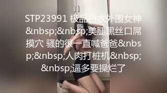 STP23991 极品白衣外围女神&nbsp;&nbsp;美腿黑丝口屌摸穴 骚的很一直喊爸爸&nbsp;&nbsp;人肉打桩机&nbsp;&nbsp;逼多要操烂了