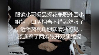 眼镜小哥极品探花兼职外围小姐姐，口活相当不错舔舒服了，近距离视角掰穴清晰可见，接连搞了两炮张开双腿猛操