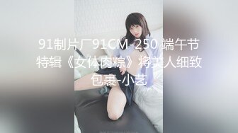 91制片厂91CM-250 端午节特辑《女体肉粽》将美人细致包裹-小艺