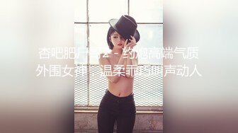 杏吧肥尸哥2 - 约炮高端气质外围女神，温柔乖巧叫声动人