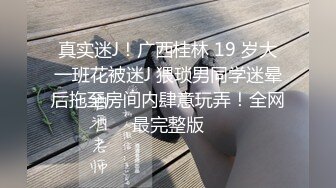 真实迷J！广西桂林 19 岁大一班花被迷J 猥琐男同学迷晕后拖至房间内肆意玩弄！全网最完整版