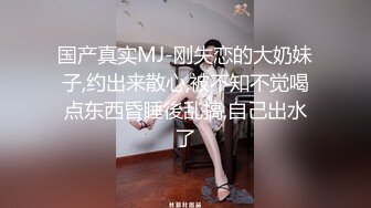 国产真实MJ-刚失恋的大奶妹子,约出来散心,被不知不觉喝点东西昏睡後乱搞,自己出水了