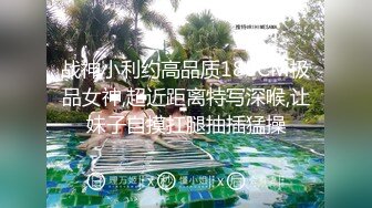 战神小利约高品质180CM极品女神,超近距离特写深喉,让妹子自摸扛腿抽插猛操