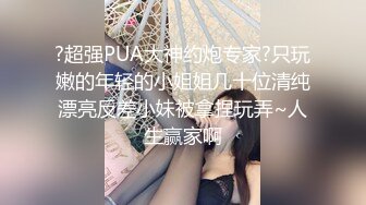 ?超强PUA大神约炮专家?只玩嫩的年轻的小姐姐几十位清纯漂亮反差小妹被拿捏玩弄~人生赢家啊