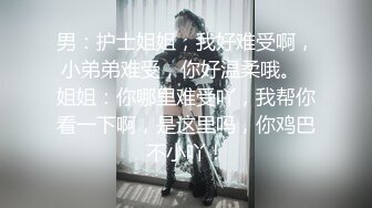 男：护士姐姐，我好难受啊，小弟弟难受，你好温柔哦。  姐姐：你哪里难受吖，我帮你看一下啊，是这里吗，你鸡巴不小吖！