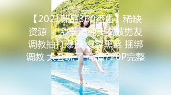 【2021臻品360酒店】稀缺资源❤️甜美清纯美女被男友调教抽打爆操 爆裂黑丝 捆绑调教 太会玩了 高清720P完整版