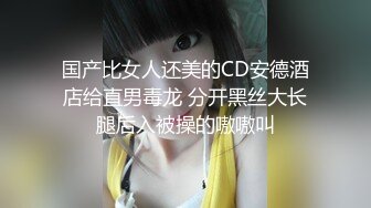 国产比女人还美的CD安德酒店给直男毒龙 分开黑丝大长腿后入被操的嗷嗷叫