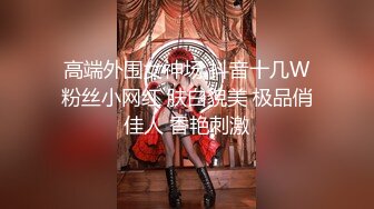 高端外围女神场 抖音十几W粉丝小网红 肤白貌美 极品俏佳人 香艳刺激