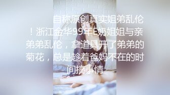 ⚫️⚫️自称原创真实姐弟乱伦！浙江金华99年E奶姐姐与亲弟弟乱伦，拿道具开了弟弟的菊花，总是趁着爸妈不在的时间搞事情