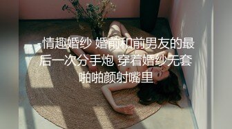 -情趣婚纱 婚前和前男友的最后一次分手炮 穿着婚纱无套啪啪颜射嘴里