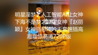 明星淫梦】人工智能AI让女神下海不是梦之颖宝女神『赵丽颖』女神自慰呻吟无套速插高潮震惊高清720P版