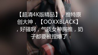 【超清4K版精品】，推特原创大神，【OOXXBLACK】，好骚啊，气质女神胸推，奶子都要被捏爆了