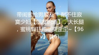 带闺蜜给男朋友艹 耐不住寂寞少妇【朋友的酒】，大长腿，蜜桃臀狂甩，爽歪歪~【96v】 (16)