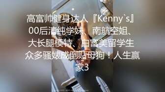 高富帅健身达人『Kenny`s』00后清纯学妹、南航空姐、大长腿模特、白富美留学生 众多骚婊成倒贴母狗！人生赢家3